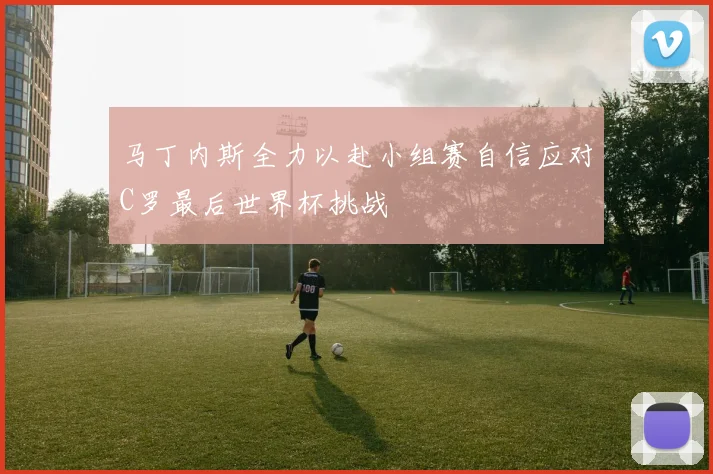 马丁内斯全力以赴小组赛自信应对C罗最后世界杯挑战