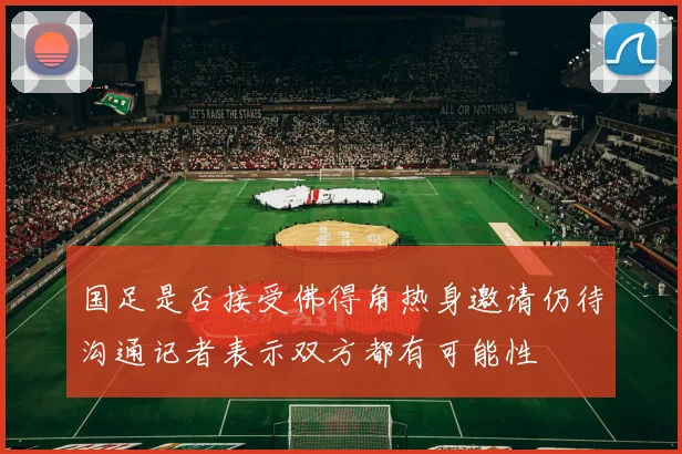 国足是否接受佛得角热身邀请仍待沟通记者表示双方都有可能性