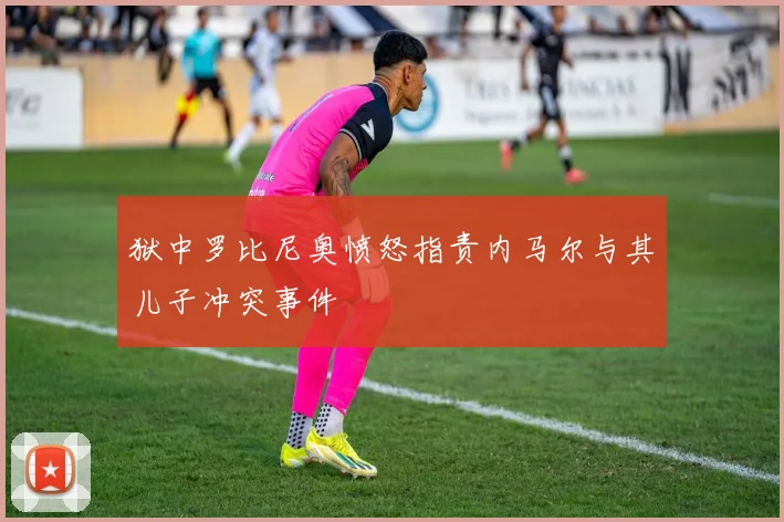 狱中罗比尼奥愤怒指责内马尔与其儿子冲突事件