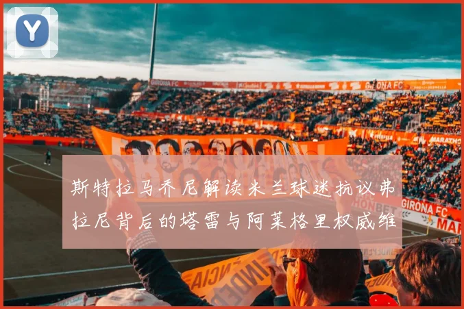 斯特拉马乔尼解读米兰球迷抗议弗拉尼背后的塔雷与阿莱格里权威维护