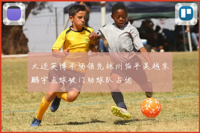 大连英博半场领先杭州临平吴越朱鹏宇点球破门助球队占优
