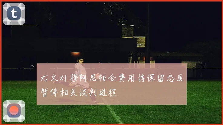 尤文对穆阿尼转会费用持保留态度暂停相关谈判进程