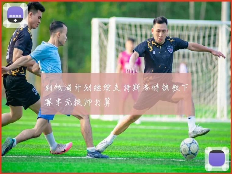 利物浦计划继续支持斯洛特执教下赛季无换帅打算