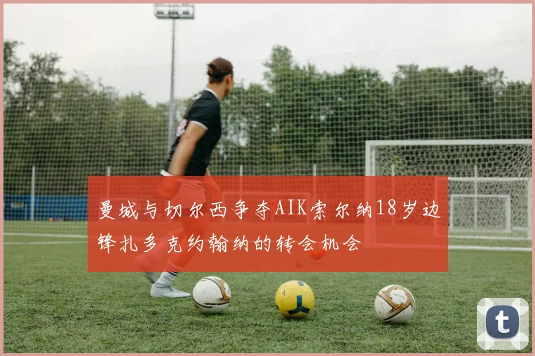 曼城与切尔西争夺AIK索尔纳18岁边锋扎多克约翰纳的转会机会