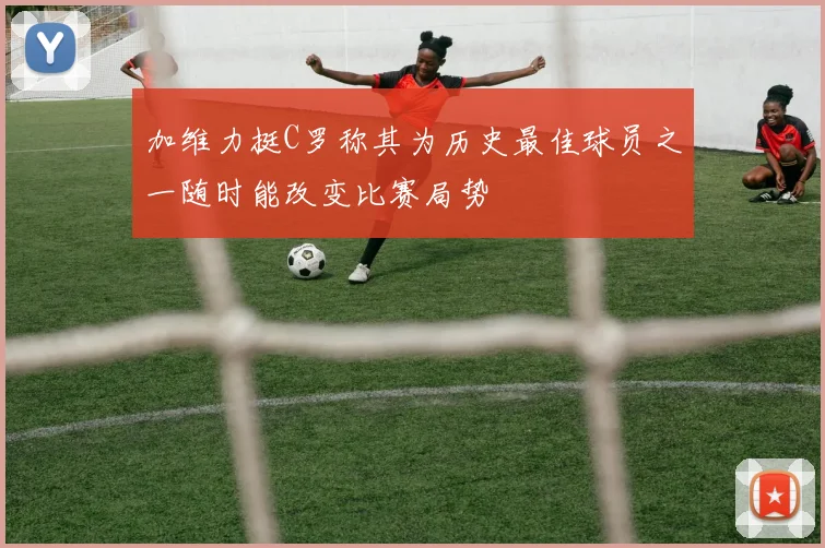加维力挺C罗称其为历史最佳球员之一随时能改变比赛局势