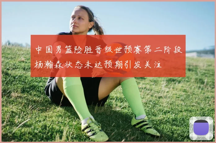 中国男篮险胜晋级世预赛第二阶段杨瀚森状态未达预期引发关注