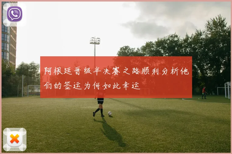 阿根廷晋级半决赛之路顺利分析他们的签运为何如此幸运