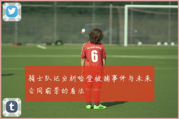 骑士队记分析哈登被捕事件与未来合同前景的看法