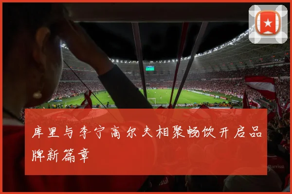 库里与李宁高尔夫相聚畅饮开启品牌新篇章