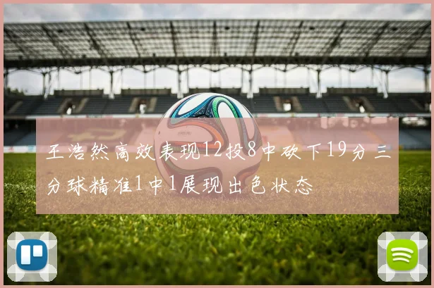 王浩然高效表现12投8中砍下19分三分球精准1中1展现出色状态