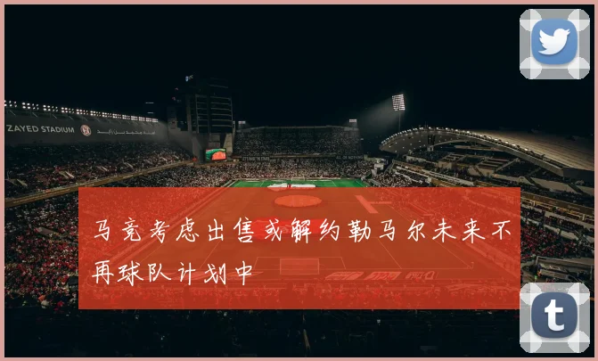 马竞考虑出售或解约勒马尔未来不再球队计划中