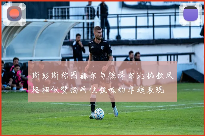 斯彭斯称图赫尔与德泽尔比执教风格相似赞扬两位教练的卓越表现