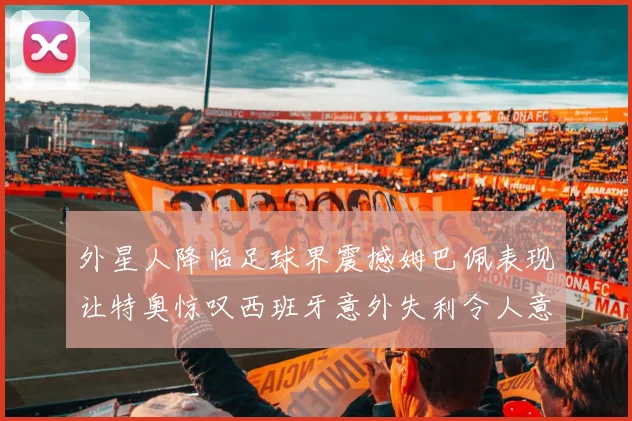 外星人降临足球界震撼姆巴佩表现让特奥惊叹西班牙意外失利令人意外