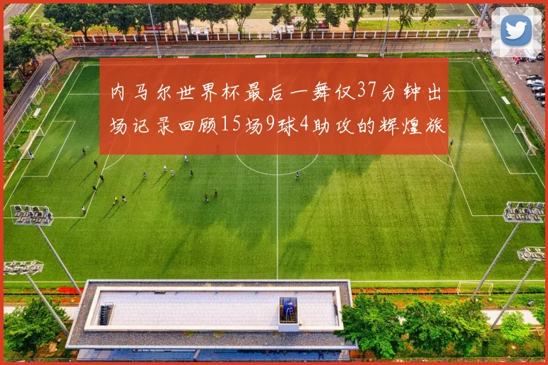 内马尔世界杯最后一舞仅37分钟出场记录回顾15场9球4助攻的辉煌旅程