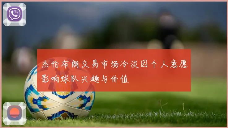 杰伦布朗交易市场冷淡因个人意愿影响球队兴趣与价值