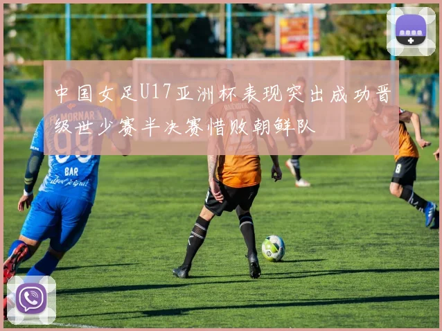中国女足U17亚洲杯表现突出成功晋级世少赛半决赛惜败朝鲜队