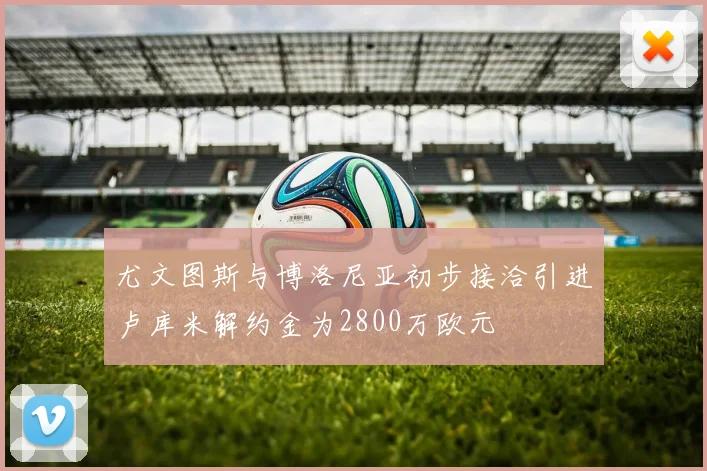 尤文图斯与博洛尼亚初步接洽引进卢库米解约金为2800万欧元