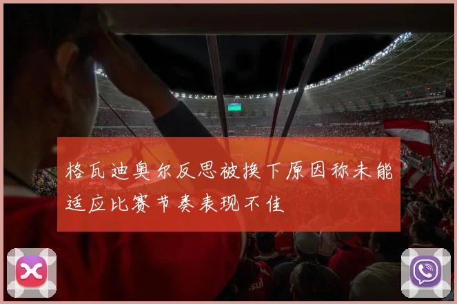 格瓦迪奥尔反思被换下原因称未能适应比赛节奏表现不佳
